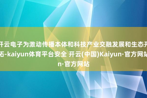开云电子　　为激动传播本体和科技产业交融发展和生态开拓-kaiyun体育平台安全 开云(中国)Kaiyun·官方网站
