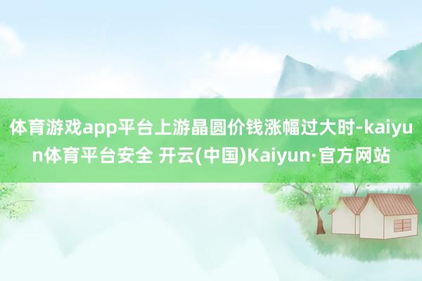 体育游戏app平台上游晶圆价钱涨幅过大时-kaiyun体育平台安全 开云(中国)Kaiyun·官方网站