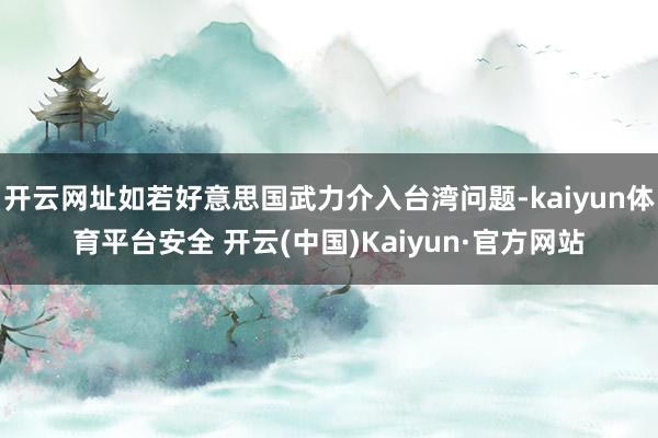 开云网址如若好意思国武力介入台湾问题-kaiyun体育平台安全 开云(中国)Kaiyun·官方网站