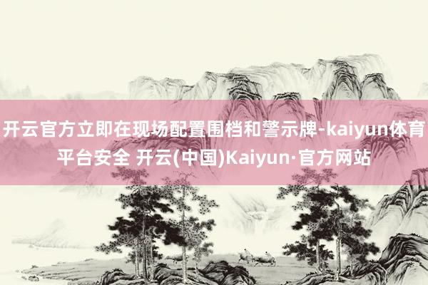 开云官方立即在现场配置围档和警示牌-kaiyun体育平台安全 开云(中国)Kaiyun·官方网站